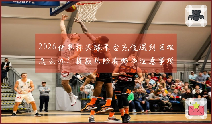 2026世界杯买球平台充值遇到困难怎么办？提款风险有哪些注意事项