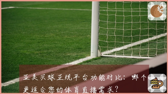 亚美买球正规平台功能对比：哪个更适合您的体育直播需求？