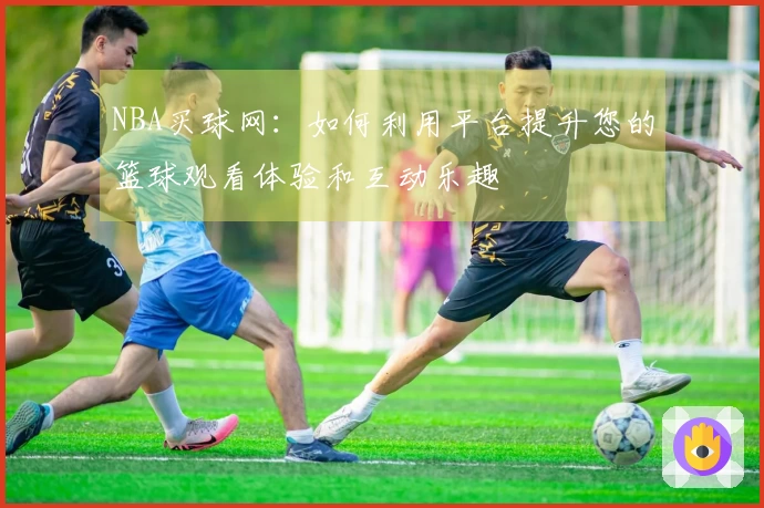 NBA买球网：如何利用平台提升您的篮球观看体验和互动乐趣